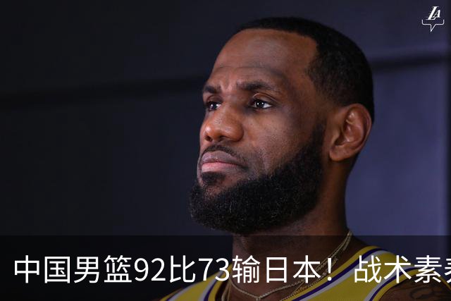 中国男篮92比73输日本！战术素养差的不止一点，世界杯还能出吗？