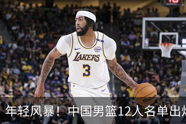 年轻风暴！中国男篮12人名单出炉，杨瀚森扛大旗，内线锋线很强