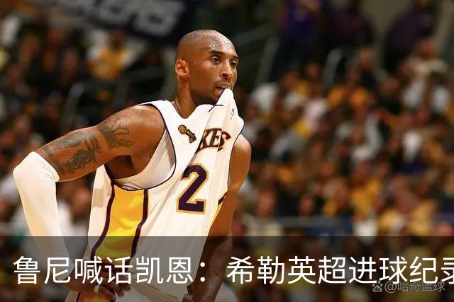 鲁尼喊话凯恩：希勒英超进球纪录等你打破，快回帮曼联重返巅峰吧